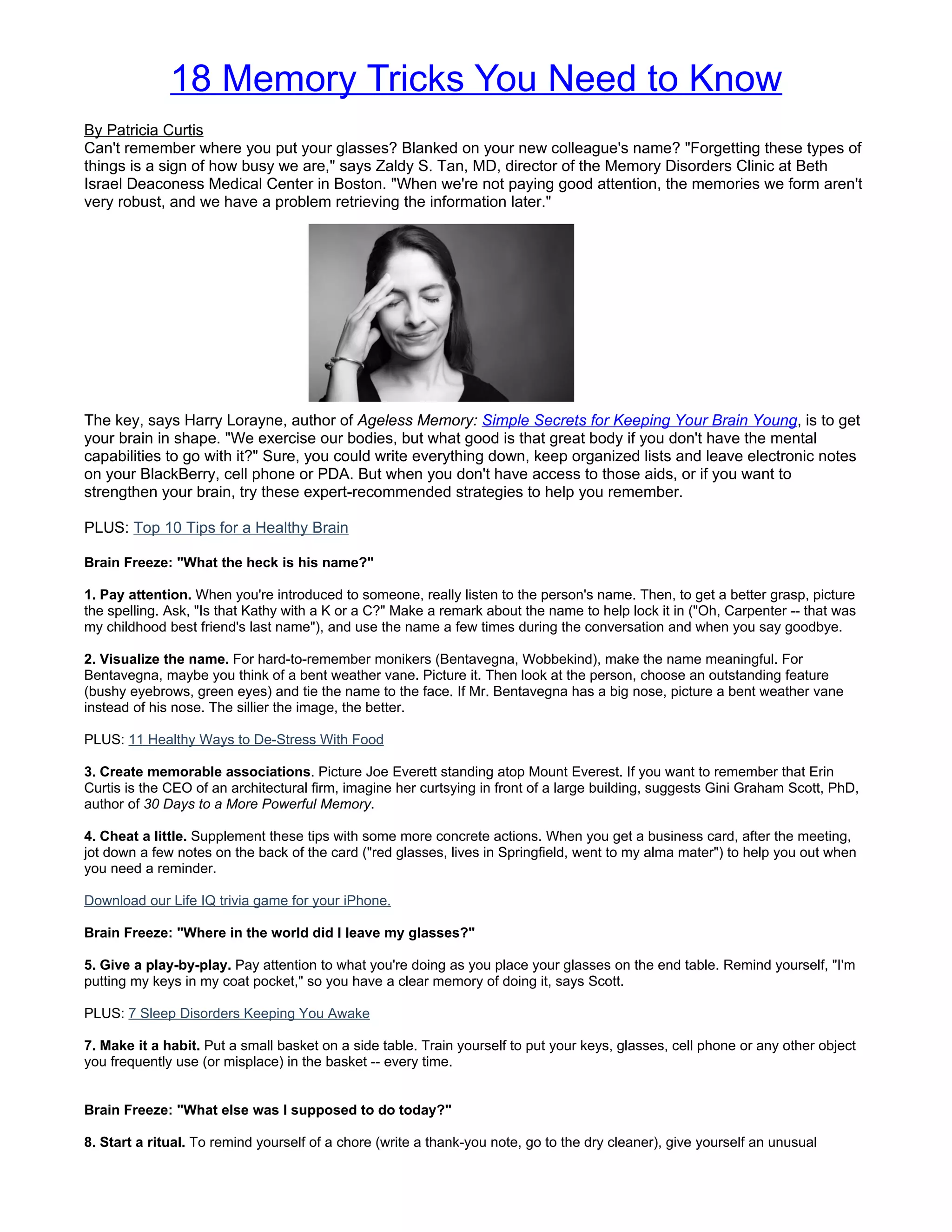 18 Memory Tricks You Need to Know
By Patricia Curtis
Can't remember where you put your glasses? Blanked on your new colleague's name? "Forgetting these types of
things is a sign of how busy we are," says Zaldy S. Tan, MD, director of the Memory Disorders Clinic at Beth
Israel Deaconess Medical Center in Boston. "When we're not paying good attention, the memories we form aren't
very robust, and we have a problem retrieving the information later."




The key, says Harry Lorayne, author of Ageless Memory: Simple Secrets for Keeping Your Brain Young, is to get
your brain in shape. "We exercise our bodies, but what good is that great body if you don't have the mental
capabilities to go with it?" Sure, you could write everything down, keep organized lists and leave electronic notes
on your BlackBerry, cell phone or PDA. But when you don't have access to those aids, or if you want to
strengthen your brain, try these expert-recommended strategies to help you remember.

PLUS: Top 10 Tips for a Healthy Brain

Brain Freeze: "What the heck is his name?"

1. Pay attention. When you're introduced to someone, really listen to the person's name. Then, to get a better grasp, picture
the spelling. Ask, "Is that Kathy with a K or a C?" Make a remark about the name to help lock it in ("Oh, Carpenter -- that was
my childhood best friend's last name"), and use the name a few times during the conversation and when you say goodbye.

2. Visualize the name. For hard-to-remember monikers (Bentavegna, Wobbekind), make the name meaningful. For
Bentavegna, maybe you think of a bent weather vane. Picture it. Then look at the person, choose an outstanding feature
(bushy eyebrows, green eyes) and tie the name to the face. If Mr. Bentavegna has a big nose, picture a bent weather vane
instead of his nose. The sillier the image, the better.

PLUS: 11 Healthy Ways to De-Stress With Food

3. Create memorable associations. Picture Joe Everett standing atop Mount Everest. If you want to remember that Erin
Curtis is the CEO of an architectural firm, imagine her curtsying in front of a large building, suggests Gini Graham Scott, PhD,
author of 30 Days to a More Powerful Memory.

4. Cheat a little. Supplement these tips with some more concrete actions. When you get a business card, after the meeting,
jot down a few notes on the back of the card ("red glasses, lives in Springfield, went to my alma mater") to help you out when
you need a reminder.

Download our Life IQ trivia game for your iPhone.

Brain Freeze: "Where in the world did I leave my glasses?"

5. Give a play-by-play. Pay attention to what you're doing as you place your glasses on the end table. Remind yourself, "I'm
putting my keys in my coat pocket," so you have a clear memory of doing it, says Scott.

PLUS: 7 Sleep Disorders Keeping You Awake

7. Make it a habit. Put a small basket on a side table. Train yourself to put your keys, glasses, cell phone or any other object
you frequently use (or misplace) in the basket -- every time.


Brain Freeze: "What else was I supposed to do today?"

8. Start a ritual. To remind yourself of a chore (write a thank-you note, go to the dry cleaner), give yourself an unusual
 