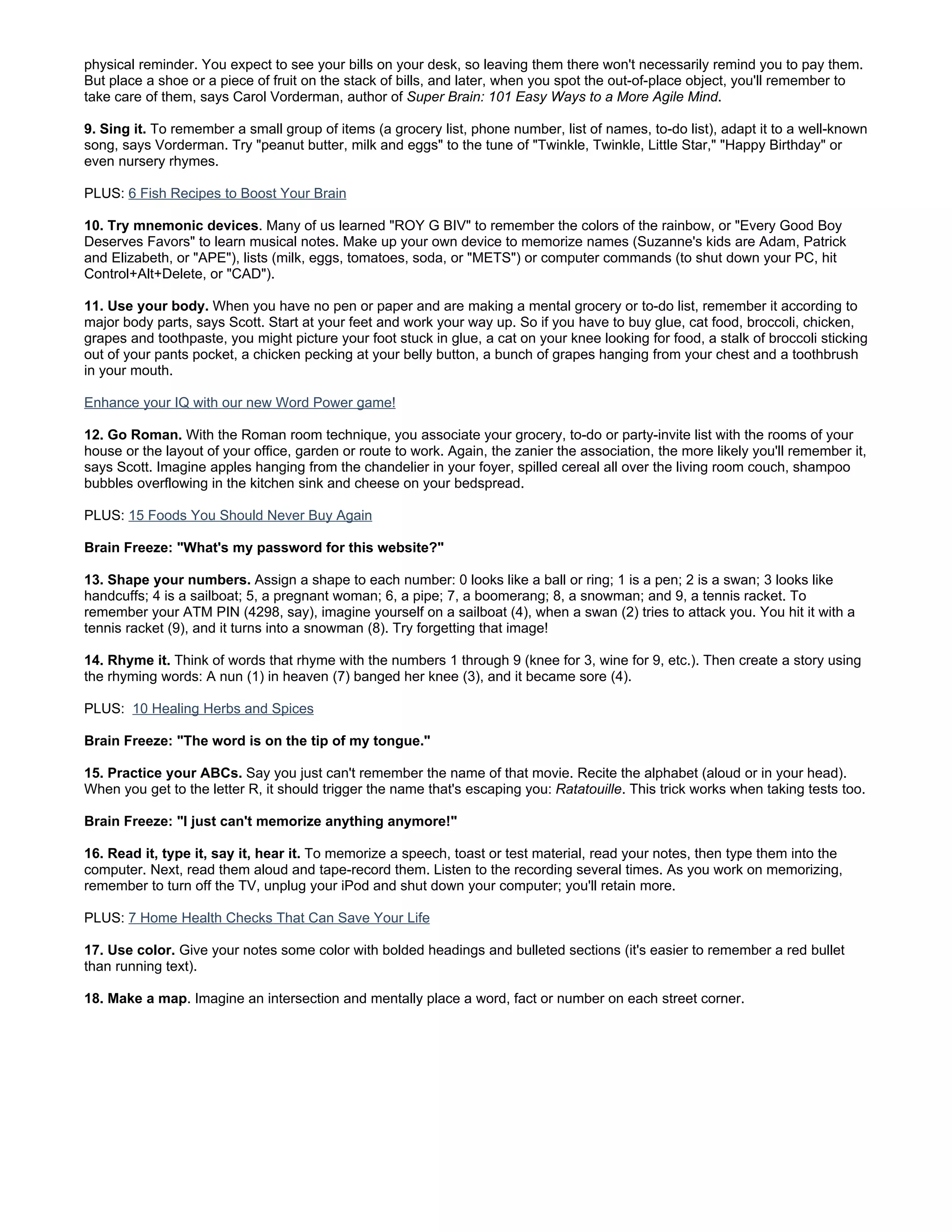 physical reminder. You expect to see your bills on your desk, so leaving them there won't necessarily remind you to pay them.
But place a shoe or a piece of fruit on the stack of bills, and later, when you spot the out-of-place object, you'll remember to
take care of them, says Carol Vorderman, author of Super Brain: 101 Easy Ways to a More Agile Mind.

9. Sing it. To remember a small group of items (a grocery list, phone number, list of names, to-do list), adapt it to a well-known
song, says Vorderman. Try "peanut butter, milk and eggs" to the tune of "Twinkle, Twinkle, Little Star," "Happy Birthday" or
even nursery rhymes.

PLUS: 6 Fish Recipes to Boost Your Brain

10. Try mnemonic devices. Many of us learned "ROY G BIV" to remember the colors of the rainbow, or "Every Good Boy
Deserves Favors" to learn musical notes. Make up your own device to memorize names (Suzanne's kids are Adam, Patrick
and Elizabeth, or "APE"), lists (milk, eggs, tomatoes, soda, or "METS") or computer commands (to shut down your PC, hit
Control+Alt+Delete, or "CAD").

11. Use your body. When you have no pen or paper and are making a mental grocery or to-do list, remember it according to
major body parts, says Scott. Start at your feet and work your way up. So if you have to buy glue, cat food, broccoli, chicken,
grapes and toothpaste, you might picture your foot stuck in glue, a cat on your knee looking for food, a stalk of broccoli sticking
out of your pants pocket, a chicken pecking at your belly button, a bunch of grapes hanging from your chest and a toothbrush
in your mouth.

Enhance your IQ with our new Word Power game!

12. Go Roman. With the Roman room technique, you associate your grocery, to-do or party-invite list with the rooms of your
house or the layout of your office, garden or route to work. Again, the zanier the association, the more likely you'll remember it,
says Scott. Imagine apples hanging from the chandelier in your foyer, spilled cereal all over the living room couch, shampoo
bubbles overflowing in the kitchen sink and cheese on your bedspread.

PLUS: 15 Foods You Should Never Buy Again

Brain Freeze: "What's my password for this website?"

13. Shape your numbers. Assign a shape to each number: 0 looks like a ball or ring; 1 is a pen; 2 is a swan; 3 looks like
handcuffs; 4 is a sailboat; 5, a pregnant woman; 6, a pipe; 7, a boomerang; 8, a snowman; and 9, a tennis racket. To
remember your ATM PIN (4298, say), imagine yourself on a sailboat (4), when a swan (2) tries to attack you. You hit it with a
tennis racket (9), and it turns into a snowman (8). Try forgetting that image!

14. Rhyme it. Think of words that rhyme with the numbers 1 through 9 (knee for 3, wine for 9, etc.). Then create a story using
the rhyming words: A nun (1) in heaven (7) banged her knee (3), and it became sore (4).

PLUS: 10 Healing Herbs and Spices

Brain Freeze: "The word is on the tip of my tongue."

15. Practice your ABCs. Say you just can't remember the name of that movie. Recite the alphabet (aloud or in your head).
When you get to the letter R, it should trigger the name that's escaping you: Ratatouille. This trick works when taking tests too.

Brain Freeze: "I just can't memorize anything anymore!"

16. Read it, type it, say it, hear it. To memorize a speech, toast or test material, read your notes, then type them into the
computer. Next, read them aloud and tape-record them. Listen to the recording several times. As you work on memorizing,
remember to turn off the TV, unplug your iPod and shut down your computer; you'll retain more.

PLUS: 7 Home Health Checks That Can Save Your Life

17. Use color. Give your notes some color with bolded headings and bulleted sections (it's easier to remember a red bullet
than running text).

18. Make a map. Imagine an intersection and mentally place a word, fact or number on each street corner.
 