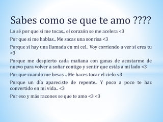 Sabes como se que te amo ????
Lo sé por que si me tocas.. el corazón se me acelera <3
Por que si me hablas.. Me sacas una sonrisa <3
Porque si hay una llamada en mi cel.. Voy corriendo a ver si eres tu
<3
Porque me despierto cada mañana con ganas de acostarme de
nuevo para volver a soñar contigo y sentir que estás a mi lado <3
Por que cuando me besas .. Me haces tocar el cielo <3
Porque un día apareciste de repente.. Y poco a poco te haz
convertido en mi vida.. <3
Por eso y más razones se que te amo <3 <3
 