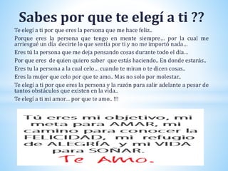 Sabes por que te elegí a ti ??
Te elegí a ti por que eres la persona que me hace feliz..
Porque eres la persona que tengo en mente siempre… por la cual me
arriesgué un día decirte lo que sentía por ti y no me importó nada…
Eres tú la persona que me deja pensando cosas durante todo el día…
Por que eres de quien quiero saber que estás haciendo.. En donde estarás..
Eres tu la persona a la cual celo… cuando te miran o te dicen cosas..
Eres la mujer que celo por que te amo.. Mas no solo por molestar..
Te elegí a ti por que eres la persona y la razón para salir adelante a pesar de
tantos obstáculos que existen en la vida..
Te elegí a ti mi amor… por que te amo.. !!!
 