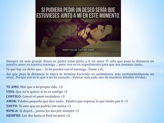 Siempre mi más grande deseo es poder estar junto a ti mi amor  solo que pues la distancia en
nuestro amor es nuestra enemiga … pero eso no es impedimento para que nos amemos tanto..
Ya que hay un dicho que.-.. Si no puedes con el enemigo.. Únete a él..
Así que pues la distancia lo único te termina haciendo es uniéndonos más sentimentalmente mi
amor.. Porque eso es lo que n mi ha causado .. Valorar más cada uno de nuestros detalles vividos..
TE AMO: Más que a mi propia vida.. <3
VIDA: Que no la quiero si no es contigo <3
CONTIGO: Conocí el amor verdadero <3
AMOR: Palabra pequeña que dice tanto.. Palabra que expresa lo que siento por ti <3
TANTO: Te amo que no podrás irte nunca <3
NUNCA: Te dejaré… juntos los dos por siempre <3
SIEMPRE: Los dos hasta el final mi amor <3
 
