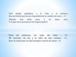 Solo puedo agradecer a la vida y al destino…
Que permiten que sea yo el guardián de tu camino mi amor .. <3
Además han dado paso a un amor real…
Y sé que sin tu presencia me la paso fatal 
Eres mi princesa, mi vida, mi cielo .. <3
Mi corazón, mi luz y la niña de mis sueños… <3
Eres la razón por la cual siempre sonrió mi amor.. <3
 