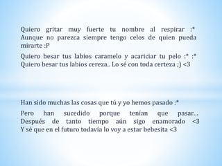 Quiero gritar muy fuerte tu nombre al respirar :*
Aunque no parezca siempre tengo celos de quien pueda
mirarte :P
Quiero besar tus labios caramelo y acariciar tu pelo :* :*
Quiero besar tus labios cereza.. Lo sé con toda certeza ;) <3
Han sido muchas las cosas que tú y yo hemos pasado :*
Pero han sucedido porque tenían que pasar…
Después de tanto tiempo aún sigo enamorado <3
Y sé que en el futuro todavía lo voy a estar bebesita <3
 