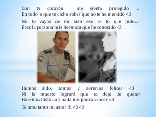 Con tu corazón me siento protegido …
En todo lo que te dicho sabes que no te he mentido <3
No te vayas de mi lado eso es lo que pido…
Eres la persona más hermosa que he conocido <3
Hemos sido, somos y seremos felices <3
Ni la muerte logrará que te deje de querer
Haremos historia y nada nos podrá vencer <3
Te amo tanto mi amor !!! <3 <3
 