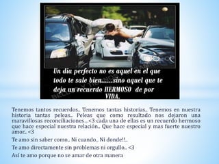 Tenemos tantos recuerdos.. Tenemos tantas historias.. Tenemos en nuestra
historia tantas peleas.. Peleas que como resultado nos dejaron una
maravillosas reconciliaciones…<3 cada una de ellas es un recuerdo hermoso
que hace especial nuestra relación.. Que hace especial y mas fuerte nuestro
amor.. <3
Te amo sin saber como.. Ni cuando.. Ni donde!!..
Te amo directamente sin problemas ni orgullo.. <3
Así te amo porque no se amar de otra manera
 