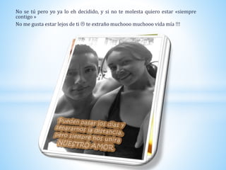 No se tú pero yo ya lo eh decidido, y si no te molesta quiero estar «siempre
contigo »
No me gusta estar lejos de ti  te extraño muchooo muchooo vida mía !!!
 