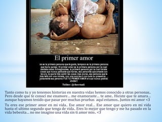 Tanto como tu y yo tenemos historias en nuestra vidas hemos conocido a otras personas..
Pero desde que te conocí me enamore… me enamoraste… te ame.. Hiciste que te amara…
aunque hayamos tenido que pasar por muchas pruebas aquí estamos.. Juntos mi amor <3
Tu eres ese primer amor en mi vida.. Ese amor real… Ese amor que quiero en mi vida
hasta el ultimo segundo que tenga de vida.. Eres lo mejor que tengo y me ha pasado en la
vida bebesita… no me imagino una vida sin ti amor mío.. <3
 