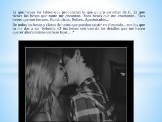 Es que tienes los labios que pronuncian lo que quiero escuchar de ti.. Es que
tienes los besos que tanto me encantan.. Esos besos que me enamoran.. Esos
besos que son tiernos.. Románticos.. Dulces.. Apasionados…
De todos los besos y clases de besos que puedan existir en el mundo… son los que
tu me das a mi bebesita <3 tus besos son uno de los detalles que me hacen
querer ahora mismo un beso tuyo… :*
 