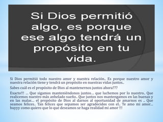 Si Dios permitió todo nuestro amor y nuestra relación.. Es porque nuestro amor y
nuestra relación tiene y tendrá un propósito en nuestras vidas juntos..
Sabes cuál es el propósito de Dios al mantenernos juntos ahora???
Exacto!!! … Que sigamos manteniéndonos juntos… que luchemos por lo nuestro.. Que
realicemos nuestro más anhelado sueño.. Que juntos nos mantengamos en las buenas y
en las malas… el propósito de Dios al darnos al oportunidad de amarnos es .. Que
seamos felices.. Tan felices que sepamos ser agradecidos con el.. Te amo mi amor…
huyyy como quiero que lo que deseamos se haga realidad mi amor !!!
 
