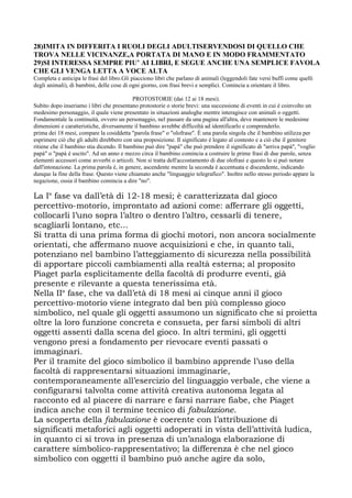 28)IMITA IN DIFFERITA I RUOLI DEGLI ADULTISERVENDOSI DI QUELLO CHE
TROVA NELLE VICINANZE,A PORTATA DI MANO E IN MODO FRAMMENTATO
29)SI INTERESSA SEMPRE PIU’ AI LIBRI, E SEGUE ANCHE UNA SEMPLICE FAVOLA
CHE GLI VENGA LETTA A VOCE ALTA
Completa e anticipa le frasi del libro.Gli piacciono libri che parlano di animali (leggendoli fate versi buffi come quelli
degli animali), di bambini, delle cose di ogni giorno, con frasi brevi e semplici. Comincia a orientare il libro.
PROTOSTORIE (dai 12 ai 18 mesi).
Subito dopo inseriamo i libri che presentano protostorie o storie brevi: una successione di eventi in cui è coinvolto un
medesimo personaggio, il quale viene presentato in situazioni analoghe mentre interagisce con animali o oggetti.
Fondamentale la continuità, ovvero un personaggio, nel passare da una pagina all'altra, deve mantenere le medesime
dimensioni e caratteristiche, diversamente il bambino avrebbe difficoltà ad identificarlo e comprenderlo.
prima dei 18 mesi, compare la cosiddetta "parola frase" o "olofrase". È una parola singola che il bambino utilizza per
esprimere ciò che gli adulti direbbero con una proposizione. Il significato è legato al contesto e a ciò che il genitore
ritiene che il bambino stia dicendo. Il bambino può dire "papà" che può prendere il significato di "arriva papà", "voglio
papà" o "papà è uscito". Ad un anno e mezzo circa il bambino comincia a costruire le prime frasi di due parole, senza
elementi accessori come avverbi o articoli. Non si tratta dell'accostamento di due olofrasi e questo lo si può notare
dall'intonazione. La prima parola è, in genere, ascendente mentre la seconda è accentuata e discendente, indicando
dunque la fine della frase. Questo viene chiamato anche "linguaggio telegrafico". Inoltre nello stesso periodo appare la
negazione, ossia il bambino comincia a dire "no".
La Ia
fase va dall’età di 12-18 mesi; è caratterizzata dal gioco
percettivo-motorio, improntato ad azioni come: afferrare gli oggetti,
collocarli l’uno sopra l’altro o dentro l’altro, cessarli di tenere,
scagliarli lontano, etc...
Si tratta di una prima forma di giochi motori, non ancora socialmente
orientati, che affermano nuove acquisizioni e che, in quanto tali,
potenziano nel bambino l’atteggiamento di sicurezza nella possibilità
di apportare piccoli cambiamenti alla realtà esterna; al proposito
Piaget parla esplicitamente della facoltà di produrre eventi, già
presente e rilevante a questa tenerissima età.
Nella IIa
fase, che va dall’età di 18 mesi ai cinque anni il gioco
percettivo-motorio viene integrato dal ben più complesso gioco
simbolico, nel quale gli oggetti assumono un significato che si proietta
oltre la loro funzione concreta e consueta, per farsi simboli di altri
oggetti assenti dalla scena del gioco. In altri termini, gli oggetti
vengono presi a fondamento per rievocare eventi passati o
immaginari.
Per il tramite del gioco simbolico il bambino apprende l’uso della
facoltà di rappresentarsi situazioni immaginarie,
contemporaneamente all’esercizio del linguaggio verbale, che viene a
configurarsi talvolta come attività creativa autonoma legata al
racconto ed al piacere di narrare e farsi narrare fiabe, che Piaget
indica anche con il termine tecnico di fabulazione.
La scoperta della fabulazione è coerente con l’attribuzione di
significati metaforici agli oggetti adoperati in vista dell’attività ludica,
in quanto ci si trova in presenza di un’analoga elaborazione di
carattere simbolico-rappresentativo; la differenza è che nel gioco
simbolico con oggetti il bambino può anche agire da solo,
 