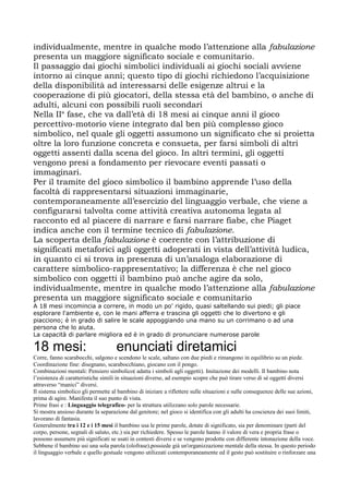 individualmente, mentre in qualche modo l’attenzione alla fabulazione
presenta un maggiore significato sociale e comunitario.
Il passaggio dai giochi simbolici individuali ai giochi sociali avviene
intorno ai cinque anni; questo tipo di giochi richiedono l’acquisizione
della disponibilità ad interessarsi delle esigenze altrui e la
cooperazione di più giocatori, della stessa età del bambino, o anche di
adulti, alcuni con possibili ruoli secondari
Nella IIa
fase, che va dall’età di 18 mesi ai cinque anni il gioco
percettivo-motorio viene integrato dal ben più complesso gioco
simbolico, nel quale gli oggetti assumono un significato che si proietta
oltre la loro funzione concreta e consueta, per farsi simboli di altri
oggetti assenti dalla scena del gioco. In altri termini, gli oggetti
vengono presi a fondamento per rievocare eventi passati o
immaginari.
Per il tramite del gioco simbolico il bambino apprende l’uso della
facoltà di rappresentarsi situazioni immaginarie,
contemporaneamente all’esercizio del linguaggio verbale, che viene a
configurarsi talvolta come attività creativa autonoma legata al
racconto ed al piacere di narrare e farsi narrare fiabe, che Piaget
indica anche con il termine tecnico di fabulazione.
La scoperta della fabulazione è coerente con l’attribuzione di
significati metaforici agli oggetti adoperati in vista dell’attività ludica,
in quanto ci si trova in presenza di un’analoga elaborazione di
carattere simbolico-rappresentativo; la differenza è che nel gioco
simbolico con oggetti il bambino può anche agire da solo,
individualmente, mentre in qualche modo l’attenzione alla fabulazione
presenta un maggiore significato sociale e comunitario
A 18 mesi incomincia a correre, in modo un po' rigido, quasi saltellando sui piedi; gli piace
esplorare l'ambiente e, con le mani afferra e trascina gli oggetti che lo divertono e gli
piacciono; è in grado di salire le scale appoggiando una mano su un corrimano o ad una
persona che lo aiuta.
La capacità di parlare migliora ed è in grado di pronunciare numerose parole
18 mesi: enunciati diretamici
Corre, fanno scarabocchi, salgono e scendono le scale, saltano con due piedi e rimangono in equilibrio su un piede.
Coordinazione fine: disegnano, scarabocchiano, giocano con il pongo.
Combinazioni mentali: Pensiero simbolico( adatta i simboli agli oggetti). Imitazione dei modelli. Il bambino nota
l’esistenza di caratteristiche simili in situazioni diverse, ad esempio scopre che può tirare verso di sé oggetti diversi
attraverso “manici” diversi.
Il sistema simbolico gli permette al bambino di iniziare a riflettere sulle situazioni e sulle conseguenze delle sue azioni,
prima di agire. Manifesta il suo punto di vista.
Prime frasi e : Linguaggio telegrafico- per la struttura utilizzano solo parole necessarie.
Si mostra ansioso durante la separazione dal genitore; nel gioco si identifica con gli adulti ha coscienza dei suoi limiti,
lavorano di fantasia.
Generalmente tra i 12 e i 15 mesi il bambino usa le prime parole, dotate di significato, sia per denominare (parti del
corpo, persone, segnali di saluto, etc.) sia per richiedere. Spesso le parole hanno il valore di vera e propria frase o
possono assumere più significati se usati in contesti diversi e se vengono prodotte con differente intonazione della voce.
Sebbene il bambino usi una sola parola (olofrase),possiede già un'organizzazione mentale della stessa. In questo periodo
il linguaggio verbale e quello gestuale vengono utilizzati contemporaneamente ed il gesto può sostituire o rinforzare una
 