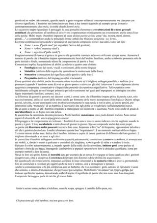 parola od un verbo. Al contrario, quando parola e gesto vengono utilizzati contemporaneamente ma ciascuno con
diverso significato, il bambino sta formulando una frase a due termini (quando ad esempio porge le mani e
contemporaneamente dice mela, in realtà chiede dammi mela.
Le successive tappe riguardano il passaggio da una gestualità elementare a strutturazioni di schemi gestuali
combinati che permettono al bambino di descrivere e rappresentare mimicamente un avvenimento anche senza l'uso
delle parole. Molto presto i bambini imparare ad usare alcune parole-azione come "dai, mostra, metti, dimmi,
prendi, ...", e comprendono anche le principali forme verbali che bloccano un'azione : no, fermo.
Le prime combinazioni episodiche e spontanee di due parole compaiono verso i due anni e sono del tipo :
• Nome + nome ("papà casa" per segnalare l'arrivo del genitore).
• Nome + verbo ("mamma vieni").
• Nome + aggettivo ("palla verde").
Progressivamente il ricorso al gesto e in genere alla gestualità comincia ad essere utilizzato sempre meno. Aumenta il
numero di parole che il bambino impara spontaneamente fuori dall'ambito familiare, anche se talvolta pronuncia solo la
parte iniziale e finale, aumentando altresì la comprensione di parole e frasi.
Comunicare implica l'acquisizione di abilità da riferire a quattro aree distinte:
• Fonologica (uso dei suoni, vocali e consonanti, della nostra lingua)
• Sintattica (utilizzo delle regole che permettono la costruzione della frase),
• Semantica (conoscenza del significato delle parole e delle frasi )
• Pragmatica (utilizzo del linguaggio a fini relazionali).
Come qualsiasi altra abilità, anche la comunicazione va educata ed il migliore sviluppo possibile si realizza (e si
promuove) quando il bambino sente di aver un giusto posto e valore con gli altri. Attraverso il coinvolgimento diretto
acquisisce competenze comunicative e linguistiche partendo da esperienze significative. Tali esperienze sono
inizialmente collegate ai suoi bisogni primari e poi ad avvenimenti nei quali può impegnarsi ed interagire con altre
figure importanti (familiari, coetanei, ecc.).
A differenza di quanto si pensava nei decenni scorsi, è ormai certo che il bambino impara prima le parole e poi, solo
successivamente, utilizza i suoni delle prime parole per formarne delle nuove (competenza fonologica). Questo spiega
perché, talvolta, alcune consonanti sono prodotte correttamente in una parola e non in altre, ed anche perché, per
intervenire sulla "pronuncia" di un bambino è necessario che egli abbia un vocabolario sufficientemente esteso.
Da un anno e mezzo di età i bambini imparano a maneggiare con sicurezza il cucchiaio. Molti sono anche in grado di
scarabocchiare su un foglio con una penna.
In questa fase la camminata diventa più sicura. Molti bambini camminano con i piedi distanti tra loro. Sono ormai
capaci di alzarsi da soli, senza appoggiarsi a niente.
Il linguaggio e la comprensione si evolvono. I bambini di un anno e mezzo sanno indicare ciò che vogliono usando le
parole e i gesti. Il loro vocabolario si arricchisce di giorno in giorno. Spesso comprende anche dei nomi propri.
A questa età diventano molto possessivi verso le loro cose. Imparano a dire "no" di frequente, opponendosi talvolta a
ciò che i genitori dicono loro. I medici chiamano questa fase "negativismo". È un momento normale dello sviluppo.
Termina intorno ai due anni. Indica che i bambini iniziano a capire di essere qualcosa di differente dai loro genitori. E
vogliono dimostrarlo a se stessi e agli altri.
In questa fase i bambini sviluppano moltissime capacità psicomotorie, cominciano a correre e a saltare, si arrampicano
sui mobili, e, dando la mano a qualcuno o tenendosi alla ringhiera, sono in grado di salire e scendere le scale.
Giocano di solito autonomamente, e, traendo spunto dalla realtà che li circondano, imitano gesti come parlare al
telefono o bere da una tazza, interagendo con bambole e pupazzi ripetono con loro le abitudini quotidiane, come per
esempio metterli a fare la nanna.
Nasce in loro una prima forma di moralità data per esempio da un senso di vergogna se fanno qualcosa che i genitori
disapprovano, oltre a una presa di coscienza dei propri stati d'animo e delle abilità che acquisiscono.
Gli scarabocchi diventano cerchi, imparano a copiare le linee orizzontali e la memoria visiva si evolve, permettendo
loro di cominciare a ricordare gli oggetti anche se non li vedono, cioè a immaginare e pensare.
Anche la comunicazione si fa più complessa, con un balbettio che va a sostituire i gesti, cercano di riprodurre i suoni
che sentono, o almeno l'intonazione, che per loro è più semplice. Molti bimbi "inventano" un proprio gergo, per
indicare quello che vedono, dimostrando anche di capire il significato di parole che non sono state loro insegnate.
Comprende la maggior parte di ciò che gli viene detto.
Imita le azioni come parlare al telefono, usare la scopa, spingere il carrello della spesa, ecc.
Gli piacciono gli altri bambini, ma non gioca con loro.
 