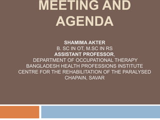 MEETING AND
AGENDA
SHAMIMA AKTER
B. SC IN OT, M.SC IN RS
ASSISTANT PROFESSOR,
DEPARTMENT OF OCCUPATIONAL THERAPY
BANGLADESH HEALTH PROFESSIONS INSTITUTE
CENTRE FOR THE REHABILITATION OF THE PARALYSED
CHAPAIN, SAVAR
 