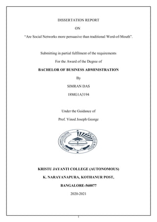 I
DISSERTATION REPORT
ON
“Are Social Networks more persuasive than traditional Word-of-Mouth”.
Submitting in partial fulfilment of the requirements
For the Award of the Degree of
BACHELOR OF BUSINESS ADMINISTRATION
By
SIMRAN DAS
18MG1A3194
Under the Guidance of
Prof. Vinod Joseph George
KRISTU JAYANTI COLLEGE (AUTONOMOUS)
K. NARAYANAPURA, KOTHANUR POST,
BANGALORE-560077
2020-2021
 