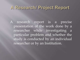 A research report is a precise
presentation of the work done by a
researcher while investigating a
particular problem and whether the
study is conducted by an individual
researcher or by an Institution.
 