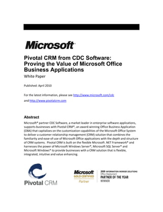 Pivotal CRM from CDC Software:
Proving the Value of Microsoft Office
Business Applications
White Paper

Published: April 2010

For the latest information, please see http://www.microsoft.com/cdc
and http://www.pivotalcrm.com




Abstract
Microsoft® partner CDC Software, a market leader in enterprise software applications,
supports businesses with Pivotal CRM®, an award-winning Office Business Application
(OBA) that capitalizes on the customization capabilities of the Microsoft Office System
to deliver a customer relationship management (CRM) solution that combines the
familiarity and ease-of-use of Microsoft Office applications with the depth and structure
of CRM systems. Pivotal CRM is built on the flexible Microsoft .NET Framework® and
harnesses the power of Microsoft Windows Server®, Microsoft SQL Server® and
Microsoft Windows® to provide businesses with a CRM solution that is flexible,
integrated, intuitive and value enhancing.
 