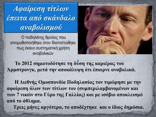 Αφαίρεση τίτλων
έπειτα από σκάνδαλο
αναβολισμού
Το 2012 σηματοδότησε τη δύση της καριέρας του
Άρμστρονγκ, μετά την αποκάλυψη ότι έπαιρνε αναβολικά.
Η Διεθνής Ομοσπονδία Ποδηλασίας τον τιμώρησε με την
αφαίρεση όλων των τίτλων του (συμπεριλαμβανομένων και
των 7 νικών στο Γύρο της Γαλλίας) και με ισόβιο αποκλεισμό
από το άθλημα.
Τρεις μήνες αργότερα, το αποδέχτηκε και ο ίδιος δημόσια.
 