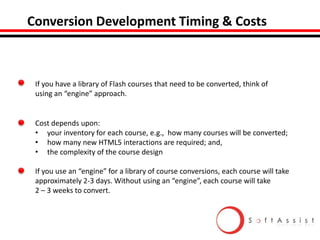 Conversion Development Timing & Costs

If you have a library of Flash courses that need to be converted, think of
using an “engine” approach.

Cost depends upon:
• your inventory for each course, e.g., how many courses will be converted;
• how many new HTML5 interactions are required; and,
• the complexity of the course design
If you use an “engine” for a library of course conversions, each course will take
approximately 2-3 days. Without using an “engine”, each course will take
2 – 3 weeks to convert.

 