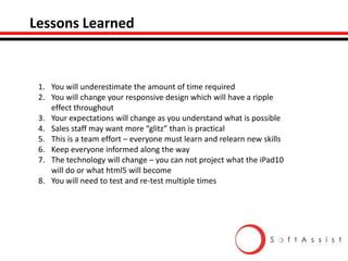 Lessons Learned

1. You will underestimate the amount of time required
2. You will change your responsive design which will have a ripple
effect throughout
3. Your expectations will change as you understand what is possible
4. Sales staff may want more “glitz” than is practical
5. This is a team effort – everyone must learn and relearn new skills
6. Keep everyone informed along the way
7. The technology will change – you can not project what the iPad10
will do or what html5 will become
8. You will need to test and re-test multiple times

 