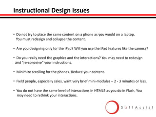 Instructional Design Issues

• Do not try to place the same content on a phone as you would on a laptop.
You must redesign and collapse the content.
• Are you designing only for the iPad? Will you use the iPad features like the camera?
• Do you really need the graphics and the interactions? You may need to redesign
and “re-conceive” your instructions.
• Minimize scrolling for the phones. Reduce your content.
• Field people, especially sales, want very brief mini-modules – 2 - 3 minutes or less.
• You do not have the same level of interactions in HTML5 as you do in Flash. You
may need to rethink your interactions.

 