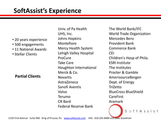 SoftAssist’s Experience

• 20 years experience
• 500 engagements
• 11 National Awards
• Stellar Clients

Partial Clients

Univ. of Pa Health
UHS, Inc.
Johns Hopkins
Montefiore
Mercy Health System
Lehigh Valley Hospital
ProCure
Take Care
Houghton International
Merck & Co.
Novartis
AstraZeneca
Sanofi Aventis
Volvo
Terumo
CR Bard
Federal Reserve Bank

The World Bank/IFC
World Trade Organization
Mercedes Benz
Provident Bank
Commerce Bank
CEI
Children's Hosp of Phila.
ESRI Institute
The Institutes
Procter & Gamble
AmerisourceBergen
Dept. of Energy
TriZetto
BlueCross BlueShield
CareFirst
Aramark

1150 First Avenue Suite 960 King of Prussia, Pa. www.softassist.com Info: 610.265.8484 x14 Dave Goodman

 