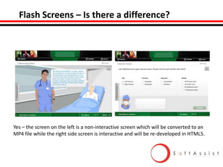 Flash Screens – Is there a difference?

Yes – the screen on the left is a non-interactive screen which will be converted to an
MP4 file while the right side screen is interactive and will be re-developed in HTML5.

 