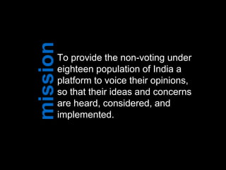 To provide the non-voting under
eighteen population of India a
platform to voice their opinions,
so that their ideas and concerns
are heard, considered, and
implemented.
 