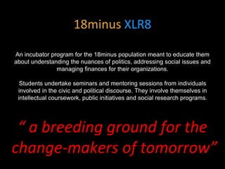 18minus XLR8
An incubator program for the 18minus population meant to educate them
about understanding the nuances of politics, addressing social issues and
managing finances for their organizations.
Students undertake seminars and mentoring sessions from individuals
involved in the civic and political discourse. They involve themselves in
intellectual coursework, public initiatives and social research programs.
“ a breeding ground for the
change-makers of tomorrow”
 