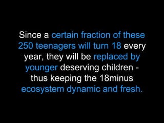 Since a certain fraction of these
250 teenagers will turn 18 every
year, they will be replaced by
younger deserving children -
thus keeping the 18minus
ecosystem dynamic and fresh.
 