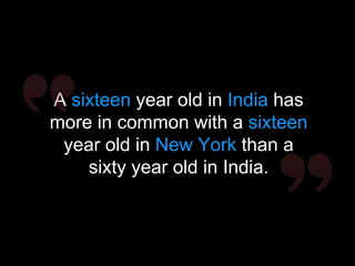 A sixteen year old in India has
more in common with a sixteen
year old in New York than a
sixty year old in India.
 
