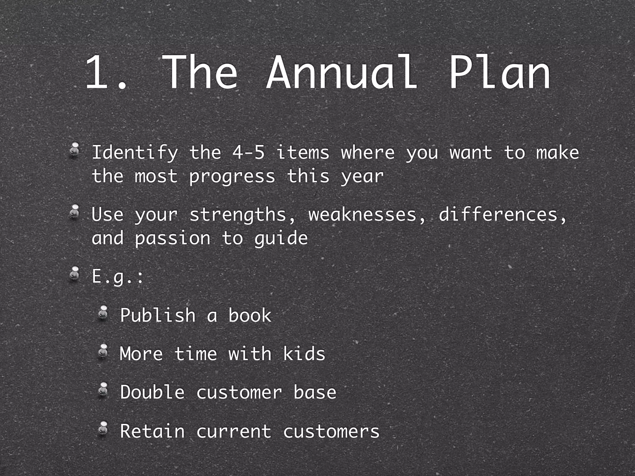 1. The Annual Plan
Identify the 4-5 items where you want to make
the most progress this year

Use your strengths, weaknesses, differences,
and passion to guide

E.g.:

  Publish a book

  More time with kids

  Double customer base

  Retain current customers
 