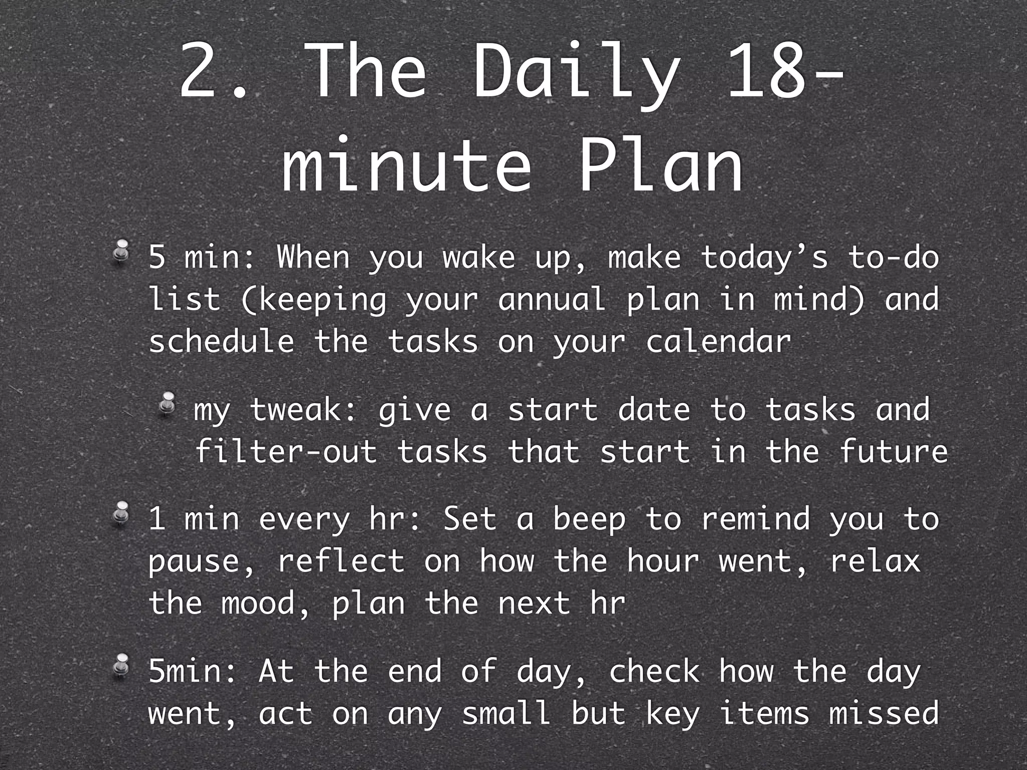 2. The Daily 18-
    minute Plan
5 min: When you wake up, make today’s to-do
list (keeping your annual plan in mind) and
schedule the tasks on your calendar

  my tweak: give a start date to tasks and
  filter-out tasks that start in the future

1 min every hr: Set a beep to remind you to
pause, reflect on how the hour went, relax
the mood, plan the next hr

5min: At the end of day, check how the day
went, act on any small but key items missed
 