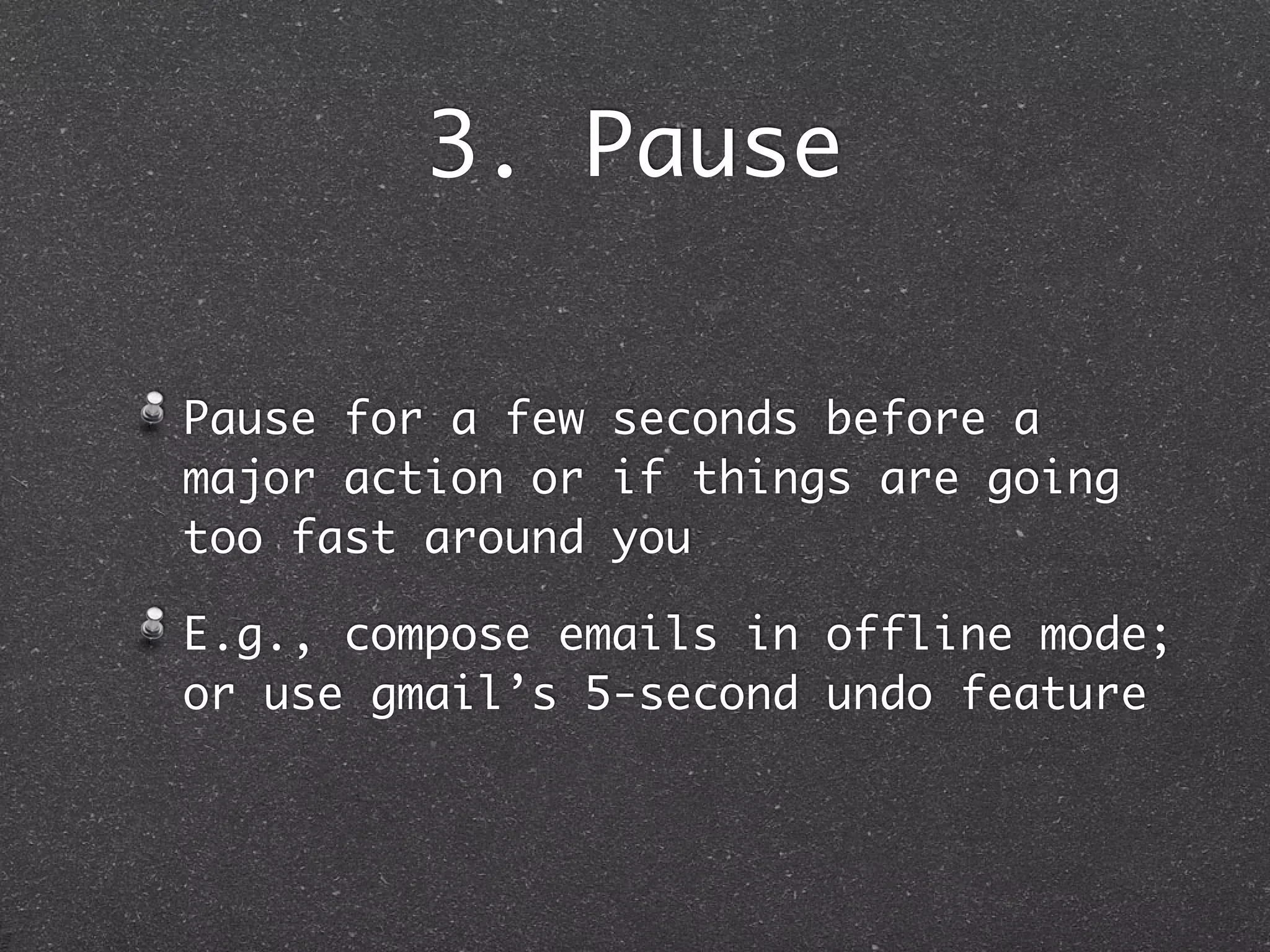 3. Pause

Pause for a few seconds before a
major action or if things are going
too fast around you

E.g., compose emails in offline mode;
or use gmail’s 5-second undo feature
 