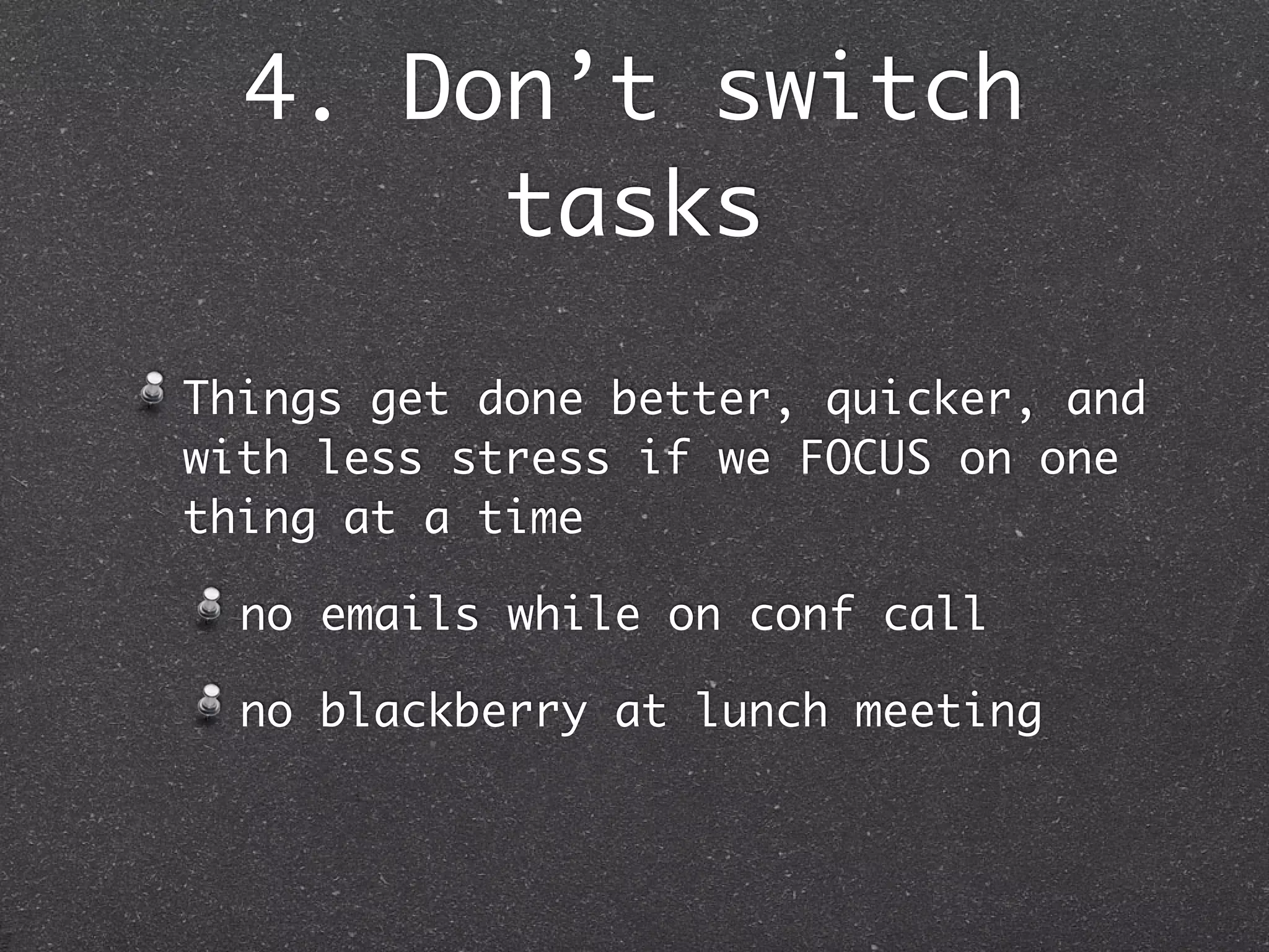 4. Don’t switch
       tasks

Things get done better, quicker, and
with less stress if we FOCUS on one
thing at a time

  no emails while on conf call

  no blackberry at lunch meeting
 