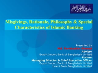 Misgivings, Rationale, Philosophy & Special
Characteristics of Islamic Banking
Presented by
Md. Fariduddin Ahmed
Advisor
Export Import Bank of Bangladesh Limited
Former
Managing Director & Chief Executive Officer
Export Import Bank of Bangladesh Limited
Islami Bank Bangladesh Limited
 
