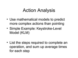 Action Analysis
• Use mathematical models to predict
more complex actions than pointing
• Simple Example: Keystroke-Level
Model (KLM)
• List the steps required to complete an
operation, and sum up average times
for each step
 