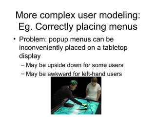 More complex user modeling:
Eg. Correctly placing menus
• Problem: popup menus can be
inconveniently placed on a tabletop
display
– May be upside down for some users
– May be awkward for left-hand users
 