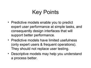 Key Points
• Predictive models enable you to predict
expert user performance at simple tasks, and
consequently design interfaces that will
support better performance.
• Predictive models have limited usefulness
(only expert users & frequent operations).
They should not replace user testing.
• Descriptive models may help you understand
a process better.
 