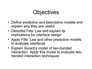 Objectives
• Define predictive and descriptive models and
explain why they are useful
• Describe Fitts’ Law and explain its
implications for interface design
• Apply Fitts’ Law and other predictive models
to evaluate interfaces
• Explain Guiard’s model of two-handed
interaction. Apply this model to evaluate two-
handed interaction techniques
 