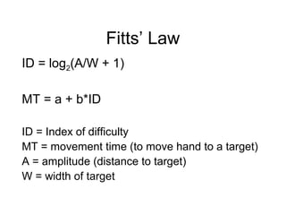Fitts’ Law
ID = log2(A/W + 1)
MT = a + b*ID
ID = Index of difficulty
MT = movement time (to move hand to a target)
A = amplitude (distance to target)
W = width of target
 
