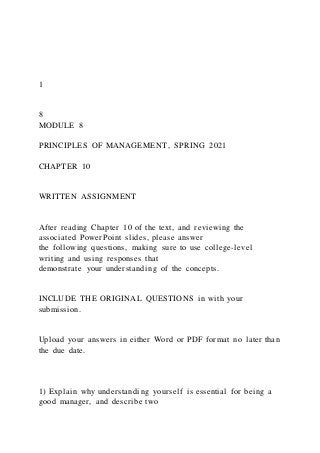 1
8
MODULE 8
PRINCIPLES OF MANAGEMENT, SPRING 2021
CHAPTER 10
WRITTEN ASSIGNMENT
After reading Chapter 10 of the text, and reviewing the
associated PowerPoint slides, please answer
the following questions, making sure to use college-level
writing and using responses that
demonstrate your understanding of the concepts.
INCLUDE THE ORIGINAL QUESTIONS in with your
submission.
Upload your answers in either Word or PDF format no later than
the due date.
1) Explain why understanding yourself is essential for being a
good manager, and describe two
 