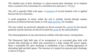The simplest type of glow discharge is a direct-current glow discharge. In its simplest
form, it consists of two electrodes in a cell held at low pressure (1–10 torr).
The cell is typically filled with argon. A potential of several hundred volts is applied
between the two electrodes.
A small population of atoms within the cell is initially ionized through random
processes (collisions between atoms or with alpha particles, for example).
The ions (which are positively charged) are driven towards the cathode by the electric
potential, and the electrons are driven towards the anode by the same potential.
The initial population of ions and electrons collides with other atoms, ionizing them.
The fluorescent light bulb type of an arrangement is an evacuated glass tube with
circular disk electrodes at either end, connected to a high voltage DC power supply.
Once a sustainable DC glow discharge is established, it has a striking appearance of
alternating light and dark spaces. The structure of a typical low pressure glow discharge
is shown in Figure.
 