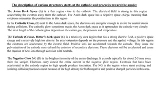 The Aston Dark Space (A) is a thin region close to the cathode. The electrical field is strong in this region
accelerating the electron away from the cathode. The Aston dark space has a negative space charge, meaning that
electrons outnumber the positive ions in this region
The description of various structures starts at the cathode and proceeds toward the anode:
In the Cathodic Glow, (B) next to the Aston dark space, the electrons are energetic enough to excite the neutral atoms
during collisions. The cathodic glow sometimes masks the Aston dark space as it approaches the cathode very closely.
The axial length of the cathode glow depends on the carrier gas, the pressure and temperature.
The Cathode (Crooks, Hittorf) dark space (C) is a relatively dark region that has a strong electric field, a positive space
charge and a relatively high ion density. Its axial extension depends on the pressure and the applied voltage. In this region
the electrons are accelerated by the electric field. Positive ions are accelerated towards the cathode. They cause the
pulverization of the cathode material and the emission of secondary electrons. These electrons will be accelerated and cause
the creation of new ions through collision with neutrals.
The Negative Glow NG (D) is the brightest intensity of the entire discharge. It extends typically for about 2-3 mm away
from the sample. Electrons carry almost the entire current in the negative glow region. Electrons that have been
accelerated in the cathode region to high speeds produce ionization. The NG is the region where most exciting and
ionizing collision processes occur because of the high density for both negative and positive charged particles in this area.
 