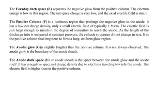 The Faraday dark space (E) separates the negative glow from the positive column. The electron
energy is low in this region. The net space charge is very low, and the axial electric field is small.
The Positive Column (F) is a luminous region that prolongs the negative glow to the anode. It
has a low net charge density, only a small electric field of typically 1 V/cm. The electric field is
just large enough to maintain the degree of ionization to reach the anode. As the length of the
discharge tube is increased at constant pressure, the cathode structures do not change in size. It is
the positive column that lengthens to form a long, uniform glow region.
The Anodic glow (G)is slightly brighter than the positive column. It is not always observed. The
anode glow is the boundary of the anode sheath.
The Anode dark space (H) or anode sheath is the space between the anode glow and the anode
itself. It has a negative space net charge density due to electrons traveling towards the anode. The
electric field is higher than in the positive column.
 