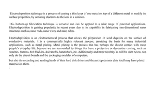 Electrodeposition technique is a process of coating a thin layer of one metal on top of a different metal to modify its
surface properties, by donating electrons to the ions in a solution.
This bottom-up fabrication technique is versatile and can be applied to a wide range of potential applications.
Electrodeposition is gaining popularity in recent years due to its capability in fabricating one-dimensional nano
structures such as nano rods, nano wires and nano tubes.
Electrodeposition is an electrochemical process that allows the preparation of solid deposits on the surface of
conductive materials. It is a commercially highly relevant process, providing the basis for many industrial
applications. such as metal plating. Metal plating is the process that has perhaps the closest contact with most
people’s everyday life, because we are surrounded by things that have a protective or decorative coating, such as
watches, buttons, belt buckles, doorknobs, handlebars, etc. Additionally and more recently, as will be seen below, not
only do the circuit boards and the packaging modules of computers,
but also the recording and reading heads of their hard disk drives and the microprocessor chip itself may have plated
material on them.
.
 