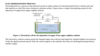 ELECTRODEPOSITION PROCESS
Electrodeposition is a process using electrical current to reduce cations of a desired material from a solution and coat
that material as a thin film onto a conductive substrate surface. Figure shows a simple electroplating system for the
deposition of copper from copper sulphate solution
Figure 1. Electrolytic cell for the deposition of copper from copper sulphate solution
The electrolytic solution contains positively charged copper ions (cations) and negatively charged sulphate ions (anions).
Under the applied external electric field, the cations migrate to the cathode where they are discharged and deposited as
metallic copper.
 