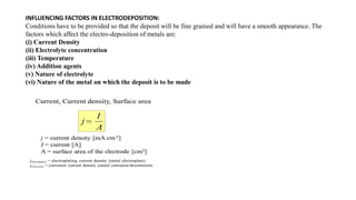 INFLUENCING FACTORS IN ELECTRODEPOSITION:
Conditions have to be provided so that the deposit will be fine grained and will have a smooth appearance. The
factors which affect the electro-deposition of metals are:
(i) Current Density
(ii) Electrolyte concentration
(iii) Temperature
(iv) Addition agents
(v) Nature of electrolyte
(vi) Nature of the metal on which the deposit is to be made
 