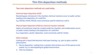 Two main deposition methods are used today:
Chemical Vapor Deposition (CVD)
Reactant gases introduced in the chamber, chemical reactions occur on wafer surface
leading to the deposition of a solid film.
E.g. APCVD, LPCVD, PECVD, most commonly used for dielectrics and Si.
Physical Vapor Deposition (PVD) (no chemical reaction involved)
Vapors of constituent materials created inside the chamber, and condensation occurs
on wafer surface leading to the deposition of a solid film.
E.g. evaporation, sputter deposition, most commonly used for metals.
Other methods
Coating with a liquid that becomes solid upon heating, e.g. spin-on-glass used for
planarization.
1. Electro-deposition: coating from a solution that contains ions of the species to be
coated. E.g. Cu electroplating for global interconnects.
2. Thermal oxidation.
Thin film deposition methods
3
 