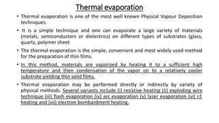 Thermal evaporation
• Thermal evaporation is one of the most well known Physical Vapour Deposition
techniques.
• It is a simple technique and one can evaporate a large variety of materials
(metals, semiconductors or dielectrics) on different types of substrates (glass,
quartz, polymer sheet
• The thermal evaporation is the simple, convenient and most widely used method
for the preparation of thin films.
• In this method, materials are vaporized by heating it to a sufficient high
temperature and then condensation of the vapor on to a relatively cooler
substrate yielding thin solid films.
• Thermal evaporation may be performed directly or indirectly by variety of
physical methods. Several variants include (i) resistive heating (ii) exploding wire
technique (iii) flash evaporation (iv) arc evaporation (v) laser evaporation (vi) r.f.
heating and (vii) electron bombardment heating.
 
