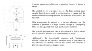 A simple arrangement of thermal evaporation chamber is shown in
Figure.
The martial to be evaporated lies on the high inciting point
metallic boat through which a heating current is passed and the
evaporated material is deposited on the substrate S attached to the
heater H.
This arrangement is located in a vacuum chamber and the
chamber is pumped to a high vacuum through V. High-purity
films can be deposited from high-purity source material.
The possible problems that can be encountered in this technique
are the source of material to be vaporized and its purity.
Additionally, the line-of-sight trajectory and "limited-area
sources" allow the use of masks to define areas of deposition on
the substrate and shutters between the source and substrate to
prevent deposition on non-targeted areas.
 